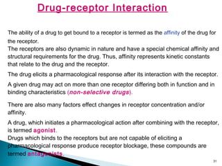 31
Drug-receptor Interaction
The ability of a drug to get bound to a receptor is termed as the affinity of the drug for
the receptor.
The receptors are also dynamic in nature and have a special chemical affinity and
structural requirements for the drug. Thus, affinity represents kinetic constants
that relate to the drug and the receptor.
The drug elicits a pharmacological response after its interaction with the receptor.
A given drug may act on more than one receptor differing both in function and in
binding characteristics (non-selective drugs).
There are also many factors effect changes in receptor concentration and/or
affinity.
A drug, which initiates a pharmacological action after combining with the receptor,
is termed agonist.
Drugs which binds to the receptors but are not capable of eliciting a
pharmacological response produce receptor blockage, these compounds are
termed antagonists.
 