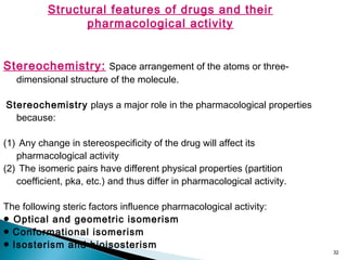 32
Structural features of drugs and their
pharmacological activity
Stereochemistry: Space arrangement of the atoms or three-
dimensional structure of the molecule.
Stereochemistry plays a major role in the pharmacological properties
because:
(1) Any change in stereospecificity of the drug will affect its
pharmacological activity
(2) The isomeric pairs have different physical properties (partition
coefficient, pka, etc.) and thus differ in pharmacological activity.
The following steric factors influence pharmacological activity:
● Optical and geometric isomerism
● Conformational isomerism
● Isosterism and bioisosterism
 
