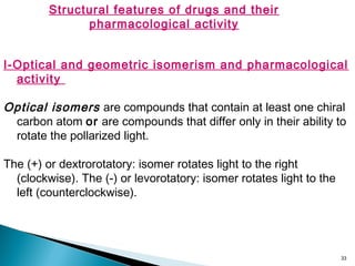 33
Structural features of drugs and their
pharmacological activity
I-Optical and geometric isomerism and pharmacological
activity
Optical isomers are compounds that contain at least one chiral
carbon atom or are compounds that differ only in their ability to
rotate the pollarized light.
The (+) or dextrorotatory: isomer rotates light to the right
(clockwise). The (-) or levorotatory: isomer rotates light to the
left (counterclockwise).
 
