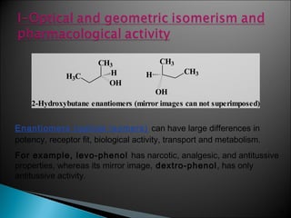 34
Enantiomers (optical isomers) can have large differences in
potency, receptor fit, biological activity, transport and metabolism.
For example, levo-phenol has narcotic, analgesic, and antitussive
properties, whereas its mirror image, dextro-phenol, has only
antitussive activity.
CH3
OH
HH3C
CH3
H CH3
OH
2-Hydroxybutane enantiomers (mirror images can not superimposed)
 