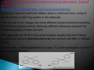 35
Geometric isomerism (cis-trans isomerisms).
Occur as a result of restricted rotation about a chemical bond, owing to
double bonds or rigid ring system in the molecule.
They are not mirror images and have different physicochemical properties
and pharmacological activity. Because different distances separate the
functional groups of these isomers.
They generally do not fit to the same receptor equally well and if these
functional groups are pharmacophores the isomers will differ in biologic
activity.
For example, cis-diethylstilbestrol has only 7% of the oestrogenic activity of
trans- diethylstilbestrol
OHHO HO
OH
Cis-diethylstilbestrol Trans-diethylstilbestrol
 