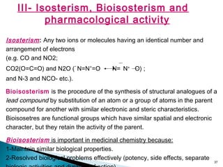 37
III- Isosterism, Bioisosterism and
pharmacological activity
Isosterism: Any two ions or molecules having an identical number and
arrangement of electrons
(e.g. CO and NO2;
CO2(O=C=O) and N2O (
-
N=N+
=O N= N+
O) ;
and N-3 and NCO- etc.).
Bioisosterism is the procedure of the synthesis of structural analogues of a
lead compound by substitution of an atom or a group of atoms in the parent
compound for another with similar electronic and steric characteristics.
Bioisosetres are functional groups which have similar spatial and electronic
character, but they retain the activity of the parent.
Bioisosterism is important in medicinal chemistry because:
1-Maintain similar biological properties.
2-Resolved biological problems effectively (potency, side effects, separate
 