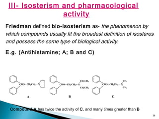 38
III- Isosterism and pharmacological
activity
Friedman defined bio-isosterism as- the phenomenon by
which compounds usually fit the broadest definition of isosteres
and possess the same type of biological activity.
E.g. (Antihistamine; A; B and C)
CHO CH2CH2 N CHO CH2CH2 N
CH2CH3
CH2CH3
CHO CH2CH2 N
CH3
CH3
A B C
Compound A has twice the activity of C, and many times greater than B
 