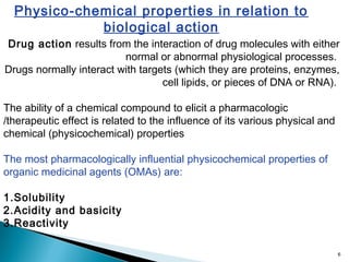 6
Physico-chemical properties in relation to
biological action
Drug action results from the interaction of drug molecules with either
normal or abnormal physiological processes.
Drugs normally interact with targets (which they are proteins, enzymes,
cell lipids, or pieces of DNA or RNA).
The ability of a chemical compound to elicit a pharmacologic
/therapeutic effect is related to the influence of its various physical and
chemical (physicochemical) properties
The most pharmacologically influential physicochemical properties of
organic medicinal agents (OMAs) are:
1.Solubility
2.Acidity and basicity
3.Reactivity
 