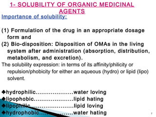 7
1- SOLUBILITY OF ORGANIC MEDICINAL
AGENTS
Importance of solubility:
(1) Formulation of the drug in an appropriate dosage
form and
(2) Bio-disposition: Disposition of OMAs in the living
system after administration (absorption, distribution,
metabolism, and excretion).
The solubility expression: in terms of its affinity/philicity or
repulsion/phobicity for either an aqueous (hydro) or lipid (lipo)
solvent.
♣hydrophilic....................water loving
♣lipophobic.....................lipid hating
♣lipophilic.......................lipid loving
♣hydrophobic..................water hating
 