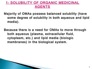 8
1- SOLUBILITY OF ORGANIC MEDICINAL
AGENTS
Majority of OMAs possess balanced solubility (have
some degree of solubility in both aqueous and lipid
media).
Because there is a need for OMAs to move through
both aqueous (plasma, extracellular fluid,
cytoplasm, etc.) and lipid media (biologic
membranes) in the biological system.
 
