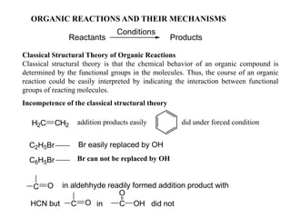 ORGANIC REACTIONS AND THEIR MECHANISMS
Reactants
Conditions
Products
Classical Structural Theory of Organic Reactions
Classical structural theory is that the chemical behavior of an organic compound is
determined by the functional groups in the molecules. Thus, the course of an organic
reaction could be easily interpreted by indicating the interaction between functional
groups of reacting molecules.
Incompetence of the classical structural theory
H2C CH2
C2H5Br Br easily replaced by OH
C6H5Br
C O in aldehhyde readily formed addition product with
in C
O
OH did notC OHCN but
addition products easily did under forced condition
Br can not be replaced by OH
 