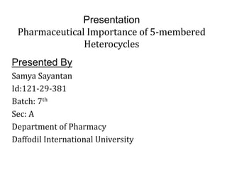 Presentation 
Pharmaceutical Importance of 5-membered 
Heterocycles 
Presented By 
Samya Sayantan 
Id:121-29-381 
Batch: 7th 
Sec: A 
Department of Pharmacy 
Daffodil International University 
 