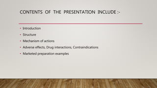 CONTENTS OF THE PRESENTATION INCLUDE :-
• Introduction
• Structure
• Mechanism of actions
• Adverse effects, Drug interactions, Contraindications
• Marketed preparation examples
 