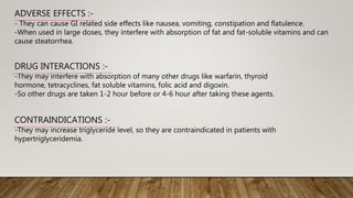 ADVERSE EFFECTS :-
- They can cause GI related side effects like nausea, vomiting, constipation and flatulence.
-When used in large doses, they interfere with absorption of fat and fat-soluble vitamins and can
cause steatorrhea.
DRUG INTERACTIONS :-
-They may interfere with absorption of many other drugs like warfarin, thyroid
hormone, tetracyclines, fat soluble vitamins, folic acid and digoxin.
-So other drugs are taken 1-2 hour before or 4-6 hour after taking these agents.
CONTRAINDICATIONS :-
-They may increase triglyceride level, so they are contraindicated in patients with
hypertriglyceridemia.
 
