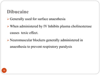 Dibucaine
 Generally used for surface anaesthesia
 When administered by IV Inhibits plasma cholinesterase
causes toxic effect.
 Neuromuscular blockers generally administered in
anaesthesia to prevent respiratory paralysis
16
 