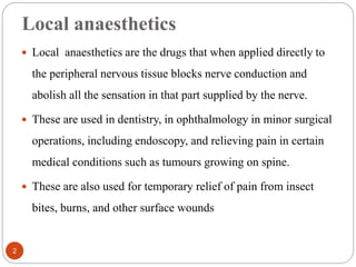 Local anaesthetics
 Local anaesthetics are the drugs that when applied directly to
the peripheral nervous tissue blocks nerve conduction and
abolish all the sensation in that part supplied by the nerve.
 These are used in dentistry, in ophthalmology in minor surgical
operations, including endoscopy, and relieving pain in certain
medical conditions such as tumours growing on spine.
 These are also used for temporary relief of pain from insect
bites, burns, and other surface wounds
2
 