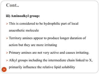Cont..
iii) Aminoalkyl group:
 This is considered to be hydrophilic part of local
anaesthetic molecule
 Territory amines appear to produce longer duration of
action but they are more irritating
 Primary amines are not very active and causes irritating.
 Alkyl groups including the intermediate chain linked to X,
primarily influence the relative lipid solubility
24
 