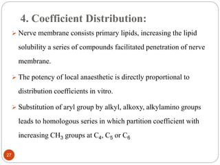 4. Coefficient Distribution:
 Nerve membrane consists primary lipids, increasing the lipid
solubility a series of compounds facilitated penetration of nerve
membrane.
 The potency of local anaesthetic is directly proportional to
distribution coefficients in vitro.
 Substitution of aryl group by alkyl, alkoxy, alkylamino groups
leads to homologous series in which partition coefficient with
increasing CH3 groups at C4, C5 or C6
27
 