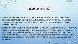 BIOISOSTERISM
• BIOISOSTERISM REFERS TO THE PHENOMENON IN WHICH TWO OR MORE CHEMICALLY
DIFFERENT COMPOUNDS EXHIBIT SIMILAR BIOLOGICAL ACTIVITY. THIS CAN IMPACT THE
PHARMACOLOGICAL PROPERTIES OF A DRUG, SUCH AS ITS EFFICACY, TOXICITY, AND
PHARMACOKINETICS.
• BIOISOSTERIC COMPOUNDS CAN BE DESIGNED TO HAVE SIMILAR STRUCTURES OR FUNCTIONAL
GROUPS, OR TO EXHIBIT SIMILAR PHYSICAL OR CHEMICAL PROPERTIES, WITH THE GOAL OF
PRESERVING OR ENHANCING THE DESIRED BIOLOGICAL ACTIVITY WHILE REDUCING OR
MITIGATING UNWANTED SIDE EFFECTS. FOR EXAMPLE, BIOISOSTERIC COMPOUNDS MAY HAVE
SIMILAR BINDING AFFINITIES FOR A TARGET RECEPTOR, OR SIMILAR PHARMACOKINETIC
PROPERTIES.
 