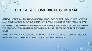 OPTICAL & GEOMETRICAL ISOMERISM
• OPTICAL ISOMERISM- THE PHENOMENON IN WHICH TWO OR MORE COMPOUNDS HAVE THE
SAME MOLECULAR FORMULA BUT DIFFER IN THE ARRANGEMENT OF THEIR ATOMS IN SPACE
• GEOMETRICAL ISOMERISM- THE PHENOMENON IN WHICH TWO OR MORE COMPOUNDS HAVE
THE SAME MOLECULAR FORMULA BUT DIFFER IN THE ARRANGEMENT OF THEIR ATOMS IN
SPACE
• IMPACT ON BIOLOGICAL ACTION: CAN IMPACT THE PHARMACOLOGICAL PROPERTIES OF A
DRUG, SUCH AS ITS EFFICACY, TOXICITY, AND PHARMACOKINETICS
 
