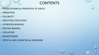 CONTENTS
• PHYSICOCHEMICAL PROPERTIES OF DRUGS
• IONIZATION
• SOLUBILITY
• PARTITION COEFFICIENT
• HYDROGEN BONDING
• PROTEIN BINDING
• CHELATION
• BIOISOSTERISM
• OPTICAL AND GEOMETRICAL ISOMERISM
 