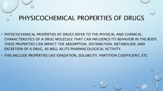 PHYSICOCHEMICAL PROPERTIES OF DRUGS
• PHYSICOCHEMICAL PROPERTIES OF DRUGS REFER TO THE PHYSICAL AND CHEMICAL
CHARACTERISTICS OF A DRUG MOLECULE THAT CAN INFLUENCE ITS BEHAVIOR IN THE BODY.
THESE PROPERTIES CAN IMPACT THE ABSORPTION, DISTRIBUTION, METABOLISM, AND
EXCRETION OF A DRUG, AS WELL AS ITS PHARMACOLOGICAL ACTIVITY.
• THIS INCLUDE PROPERTIES LIKE IONIZATION, SOLUBILITY, PARTITION COEFFICIENT, ETC
 