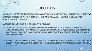 SOLUBILITY
• SOLUBILITY REFERS TO THE MAXIMUM AMOUNT OF A DRUG THAT CAN DISSOLVE IN A SOLVENT
(USUALLY WATER) AT A GIVEN TEMPERATURE AND PRESSURE, FORMING A CLEAR AND
HOMOGENEOUS SOLUTION.
• FACTORS INFLUENCING THE SOLUBILITY OF DRUG :
• PH: THE PH OF THE SURROUNDING ENVIRONMENT CAN IMPACT THE IONIZATION STATE OF THE
DRUG, WHICH CAN IN TURN IMPACT ITS SOLUBILITY. FOR EXAMPLE, ACIDIC DRUGS WILL TEND TO BE
MORE SOLUBLE IN ACIDIC ENVIRONMENTS, WHILE BASIC DRUGS WILL TEND TO BE MORE SOLUBLE IN
BASIC ENVIRONMENTS.
• TEMPERATURE: INCREASED TEMPERATURE CAN GENERALLY INCREASE THE SOLUBILITY OF DRUGS IN A
SOLVENT, AS IT INCREASES THE ENERGY OF THE SOLUTE PARTICLES AND MAKES IT EASIER FOR THEM
TO DISSOLVE.
 