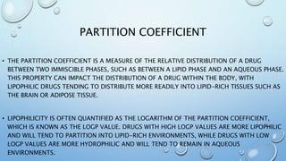 PARTITION COEFFICIENT
• THE PARTITION COEFFICIENT IS A MEASURE OF THE RELATIVE DISTRIBUTION OF A DRUG
BETWEEN TWO IMMISCIBLE PHASES, SUCH AS BETWEEN A LIPID PHASE AND AN AQUEOUS PHASE.
THIS PROPERTY CAN IMPACT THE DISTRIBUTION OF A DRUG WITHIN THE BODY, WITH
LIPOPHILIC DRUGS TENDING TO DISTRIBUTE MORE READILY INTO LIPID-RICH TISSUES SUCH AS
THE BRAIN OR ADIPOSE TISSUE.
• LIPOPHILICITY IS OFTEN QUANTIFIED AS THE LOGARITHM OF THE PARTITION COEFFICIENT,
WHICH IS KNOWN AS THE LOGP VALUE. DRUGS WITH HIGH LOGP VALUES ARE MORE LIPOPHILIC
AND WILL TEND TO PARTITION INTO LIPID-RICH ENVIRONMENTS, WHILE DRUGS WITH LOW
LOGP VALUES ARE MORE HYDROPHILIC AND WILL TEND TO REMAIN IN AQUEOUS
ENVIRONMENTS.
 