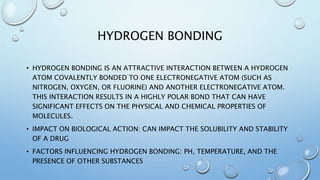 HYDROGEN BONDING
• HYDROGEN BONDING IS AN ATTRACTIVE INTERACTION BETWEEN A HYDROGEN
ATOM COVALENTLY BONDED TO ONE ELECTRONEGATIVE ATOM (SUCH AS
NITROGEN, OXYGEN, OR FLUORINE) AND ANOTHER ELECTRONEGATIVE ATOM.
THIS INTERACTION RESULTS IN A HIGHLY POLAR BOND THAT CAN HAVE
SIGNIFICANT EFFECTS ON THE PHYSICAL AND CHEMICAL PROPERTIES OF
MOLECULES.
• IMPACT ON BIOLOGICAL ACTION: CAN IMPACT THE SOLUBILITY AND STABILITY
OF A DRUG
• FACTORS INFLUENCING HYDROGEN BONDING: PH, TEMPERATURE, AND THE
PRESENCE OF OTHER SUBSTANCES
 
