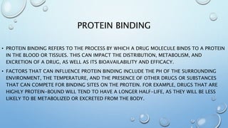 PROTEIN BINDING
• PROTEIN BINDING REFERS TO THE PROCESS BY WHICH A DRUG MOLECULE BINDS TO A PROTEIN
IN THE BLOOD OR TISSUES. THIS CAN IMPACT THE DISTRIBUTION, METABOLISM, AND
EXCRETION OF A DRUG, AS WELL AS ITS BIOAVAILABILITY AND EFFICACY.
• FACTORS THAT CAN INFLUENCE PROTEIN BINDING INCLUDE THE PH OF THE SURROUNDING
ENVIRONMENT, THE TEMPERATURE, AND THE PRESENCE OF OTHER DRUGS OR SUBSTANCES
THAT CAN COMPETE FOR BINDING SITES ON THE PROTEIN. FOR EXAMPLE, DRUGS THAT ARE
HIGHLY PROTEIN-BOUND WILL TEND TO HAVE A LONGER HALF-LIFE, AS THEY WILL BE LESS
LIKELY TO BE METABOLIZED OR EXCRETED FROM THE BODY.
 