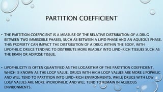 PARTITION COEFFICIENT
• THE PARTITION COEFFICIENT IS A MEASURE OF THE RELATIVE DISTRIBUTION OF A DRUG
BETWEEN TWO IMMISCIB...