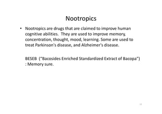 11
• Nootropics are drugs that are claimed to improve human
cognitive abilities. They are used to improve memory,
concentration, thought, mood, learning. Some are used to
treat Parkinson's disease, and Alzheimer's disease.
BESEB (“Bacosides Enriched Standardized Extract of Bacopa”)
: Memory sure.
Nootropics
 
