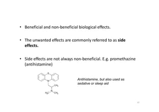 • Beneficial and non-beneficial biological effects.
• The unwanted effects are commonly referred to as side
effects.
• Side effects are not always non-beneficial. E.g. promethazine
(antihistamine)
Antihistamine, but also used as
sedative or sleep aid
13
 