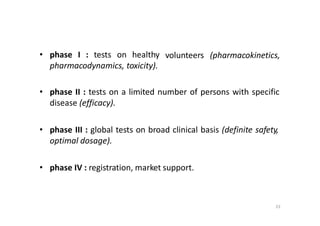23
• phase I : tests on healthy
pharmacodynamics, toxicity).
volunteers (pharmacokinetics,
• phase II : tests on a limited number of persons with specific
disease (efficacy).
• phase III : global tests on broad clinical basis (definite safety,
optimal dosage).
• phase IV : registration, market support.
 