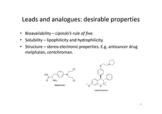 Leads and analogues: desirable properties
• Bioavailability – Lipinski’s rule of five.
• Solubility – lipophilicity and hydrophilicity.
• Structure – stereo electronic properties. E.g. anticancer drug
melphalan, centchroman.
N
Cl
ClNH2
Melphalan
O
HO
O
centchroman
O
O
N
25
 