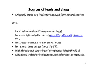 Sources of leads and drugs
• Originally drugs and leads were derived from natural sources
Now-
• Local folk remedies (Ethnopharmacology).
• by serendipitously discovered (penicillin, Minoxidil, cisplatin
etc.)
• by structure-activity relationships (most)
• by rational drug design (since the 80‘s)
• High-throughput screening of compounds (since the 90‘s)
• Databases and other literature sources of organic compounds.
30
 