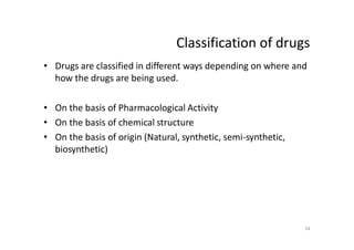 Classification of drugs
• Drugs are classified in different ways depending on where and
how the drugs are being used.
• On the basis of Pharmacological Activity
• On the basis of chemical structure
• On the basis of origin (Natural, synthetic, semi-synthetic,
biosynthetic)
34
 