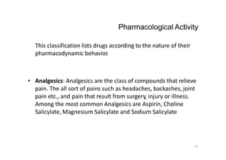35
This classification lists drugs according to the nature of their
pharmacodynamic behavior.
Pharmacological Activity
• Analgesics: Analgesics are the class of compounds that relieve
pain. The all sort of pains such as headaches, backaches, joint
pain etc., and pain that result from surgery, injury or illness.
Among the most common Analgesics are Aspirin, Choline
Salicylate, Magnesium Salicylate and Sodium Salicylate
 