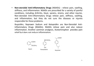 • Non-steroidal Anti-inflammatory Drugs (NSAIDs) : relieve pain, swelling,
stiffness, and inflammation. NSAIDs are prescribed for a variety of painful
conditions, including Arthritis, Gout, sprains, strains, and other injuries.
Non-steroidal Anti-inflammatory Drugs relieve pain, stiffness, swelling,
and inflammation, but they do not cure the diseases or injuries
responsible for these problems.
Ibuprofen, Naproxen Sodium and Ketoprofen are Non-Steroidal Anti-
Inflammatory Drugs (NSAIDs). NSAIDs relieve pain and also reduce
inflammation. Another common analgesic, Acetaminophen provides pain
relief but does not reduce inflammation.
COOH
NHCOCH3
COOH
OCOCH3
OH
Ibuprofen
36
ParacetamolAsprin
 