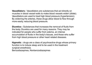 Vasodilators : Vasodilators are substances that act directly on
muscles in blood vessel walls to make blood vessels widen (dilate).
Vasodilators are used to treat high blood pressure (hypertension).
By widening the arteries, these drugs allow blood to flow through
more easily, reducing blood pressure.
Diuretics : Substances that increases the removal of fluids from
the body. Diuretics are used for many reasons. They may be
indicated for people who suffer from edema, an intense
accumulation of fluids in the body's tissues, and those who suffer
from high blood pressure or other heart related diseases.
Hypnotic : drugs are a class of psychoactive drugs whose primary
function is to induce sleep and to be used in the treatment
surgical anesthesia.
Benzodiazepines, Nonbenzodiazepines
37
 