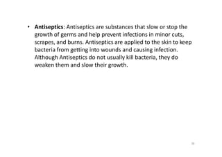 38
• Antiseptics: Antiseptics are substances that slow or stop the
growth of germs and help prevent infections in minor cuts,
scrapes, and burns. Antiseptics are applied to the skin to keep
bacteria from getting into wounds and causing infection.
Although Antiseptics do not usually kill bacteria, they do
weaken them and slow their growth.
 