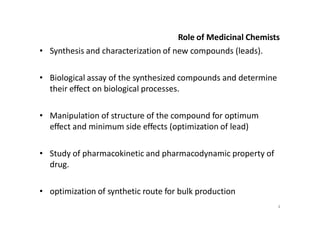 Role of Medicinal Chemists
• Synthesis and characterization of new compounds (leads).
• Biological assay of the synthesized compounds and determine
their effect on biological processes.
• Manipulation of structure of the compound for optimum
effect and minimum side effects (optimization of lead)
• Study of pharmacokinetic and pharmacodynamic property of
drug.
• optimization of synthetic route for bulk production
4
 