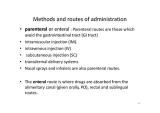 Methods and routes of administration
• parenteral or enteral : Parenteral routes are those which
avoid the gastrointestinal tract (GI tract)
• intramuscular injection (IM).
• intravenous injection (IV)
• subcutaneous injection (SC)
• transdermal delivery systems
• Nasal sprays and inhalers are also parenteral routes.
• The enteral route is where drugs are absorbed from the
alimentary canal (given orally, PO), rectal and sublingual
routes.
46
 