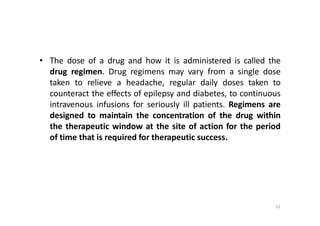 52
• The dose of a drug and how it is administered is called the
drug regimen. Drug regimens may vary from a single dose
taken to relieve a headache, regular daily doses taken to
counteract the effects of epilepsy and diabetes, to continuous
intravenous infusions for seriously ill patients. Regimens are
designed to maintain the concentration of the drug within
the therapeutic window at the site of action for the period
of time that is required for therapeutic success.
 