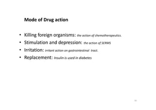56
Mode of Drug action
• Killing foreign organisms: the action of chemotherapeutics.
• Stimulation and depression: the action of SERMS
• Irritation: irritant action on gastrointestinal tract.
• Replacement: Insulin is used in diabetes
 