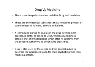 Drug Vs Medicine
• There is no sharp demarcation to define Drug and medicine.
• These are the chemical substances that are used to prevent or
cure diseases in humans, animals and plants.
• A compound during its studies in the drug development
process, is better to called as Drug, whereas Medicine is
actually that chemical species which after its approval from
the concern authority and which is be prescribed.
• Drug is also used by the media and the general public to
describe the substances taken for their psychotic rather than
medicinal effects.
6
 