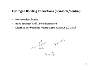 Hydrogen Bonding Interactions (non-ionic/neutral)
- Non-covalent bonds
- Bond strength is distance dependent
- Distance between the heteroatoms is about 2.2-3.5 Å
N
H
N
His, Try
N
H
O
H
O
O H
H
O
62
 