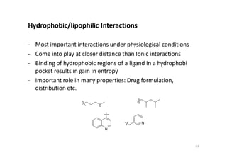 Hydrophobic/lipophilic Interactions
- Most important interactions under physiological conditions
- Come into play at closer distance than Ionic interactions
- Binding of hydrophobic regions of a ligand in a hydrophobi
pocket results in gain in entropy
- Important role in many properties: Drug formulation,
distribution etc.
O
N
N
63
 