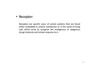 69
• Receptor:
Receptors are specific areas of certain proteins that are found
either embedded in cellular membranes or in the nuclei of living
cells which serve to recognize the endogenous or exogenous
(drug) molecule and initiate response to it.
 