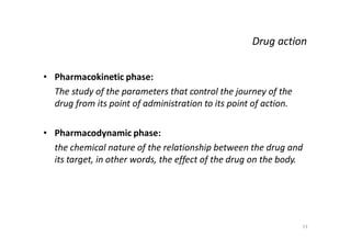 73
Drug action
• Pharmacokinetic phase:
The study of the parameters that control the journey of the
drug from its point of administration to its point of action.
• Pharmacodynamic phase:
the chemical nature of the relationship between the drug and
its target, in other words, the effect of the drug on the body.
 
