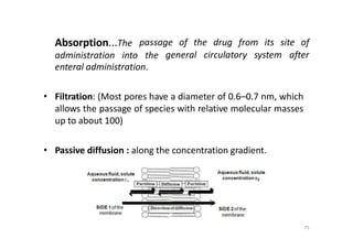 Absorption...The passage of the drug from its site of
administration into the general circulatory system after
enteral administration.
• Filtration: (Most pores have a diameter of 0.6–0.7 nm, which
allows the passage of species with relative molecular masses
up to about 100)
• Passive diffusion : along the concentration gradient.
75
 