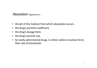 77
• the pH of the medium from which absorption occurs.
• the drug’s partition coefficient.
• the drug’s dosage form.
• the drug’s particle size.
• for orally administered drugs, in either solid or emulsion form,
their rate of dissolution.
Absorption depends on…
 