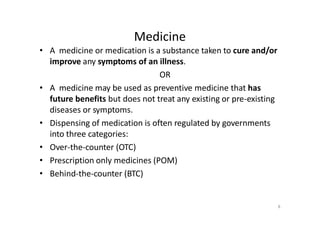 Medicine
• A medicine or medication is a substance taken to cure and/or
improve any symptoms of an illness.
OR
• A medicine may be used as preventive medicine that has
future benefits but does not treat any existing or pre-existing
diseases or symptoms.
• Dispensing of medication is often regulated by governments
into three categories:
• Over-the-counter (OTC)
• Prescription only medicines (POM)
• Behind-the-counter (BTC)
8
 
