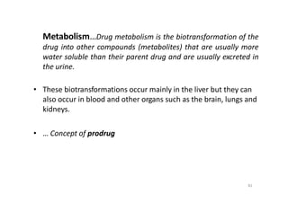 Metabolism…Drug metabolism is the biotransformation of the
drug into other compounds (metabolites) that are usually more
water soluble than their parent drug and are usually excreted in
the urine.
• These biotransformations occur mainly in the liver but they can
also occur in blood and other organs such as the brain, lungs and
kidneys.
• … Concept of prodrug
81
 